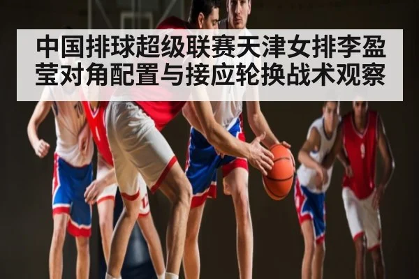 中国排球超级联赛天津女排李盈莹对角配置与接应轮换战术观察